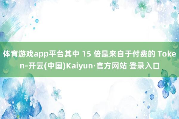 体育游戏app平台其中 15 倍是来自于付费的 Token-开云(中国)Kaiyun·官方网站 登录入口