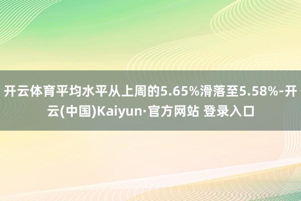 开云体育平均水平从上周的5.65%滑落至5.58%-开云(中国)Kaiyun·官方网站 登录入口