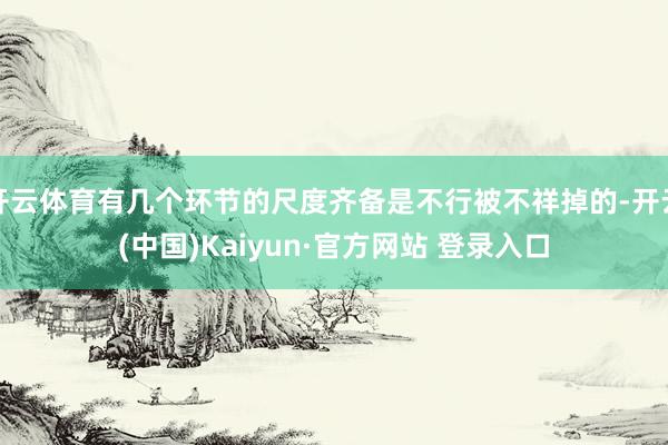 开云体育有几个环节的尺度齐备是不行被不祥掉的-开云(中国)Kaiyun·官方网站 登录入口