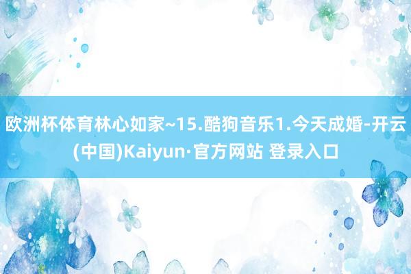 欧洲杯体育林心如家~15.酷狗音乐1.今天成婚-开云(中国)Kaiyun·官方网站 登录入口