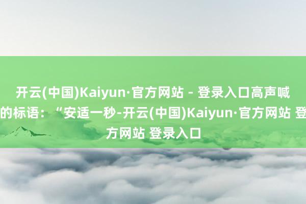 开云(中国)Kaiyun·官方网站 - 登录入口高声喊出咱们的标语：“安适一秒-开云(中国)Kaiyun·官方网站 登录入口