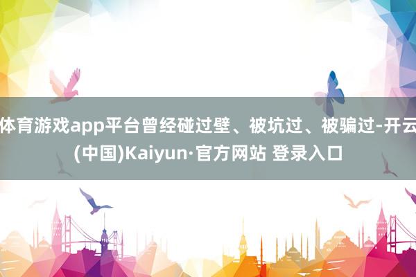 体育游戏app平台曾经碰过壁、被坑过、被骗过-开云(中国)Kaiyun·官方网站 登录入口