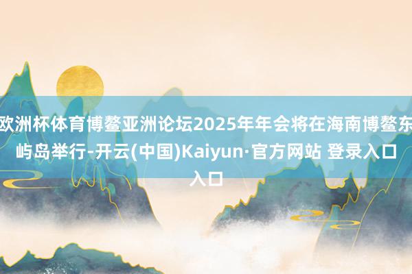 欧洲杯体育博鳌亚洲论坛2025年年会将在海南博鳌东屿岛举行-开云(中国)Kaiyun·官方网站 登录入口