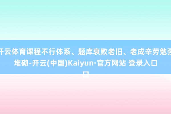 开云体育课程不行体系、题库衰败老旧、老成辛劳勉强堆砌-开云(中国)Kaiyun·官方网站 登录入口