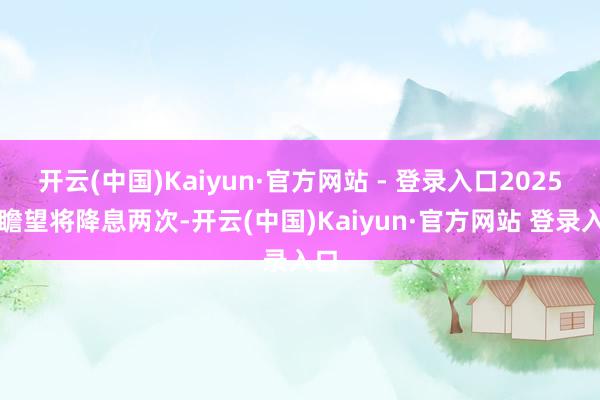 开云(中国)Kaiyun·官方网站 - 登录入口2025年瞻望将降息两次-开云(中国)Kaiyun·官方网站 登录入口