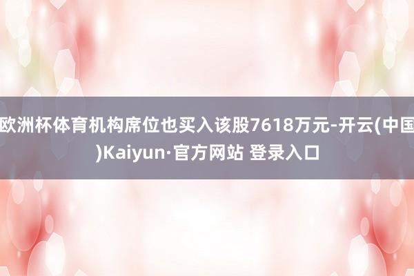 欧洲杯体育机构席位也买入该股7618万元-开云(中国)Kaiyun·官方网站 登录入口