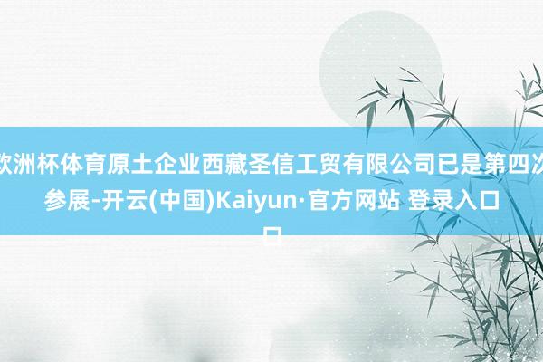 欧洲杯体育原土企业西藏圣信工贸有限公司已是第四次参展-开云(中国)Kaiyun·官方网站 登录入口