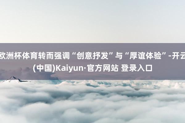 欧洲杯体育转而强调“创意抒发”与“厚谊体验”-开云(中国)Kaiyun·官方网站 登录入口
