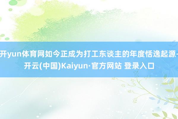 开yun体育网如今正成为打工东谈主的年度恬逸起源-开云(中国)Kaiyun·官方网站 登录入口