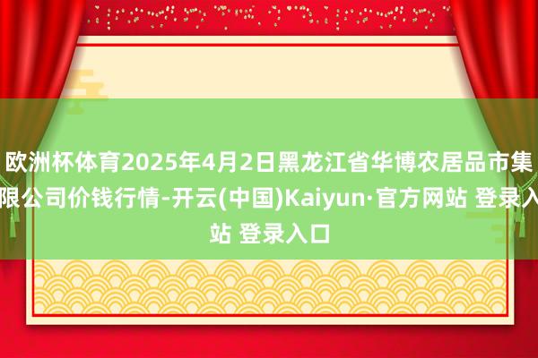 欧洲杯体育2025年4月2日黑龙江省华博农居品市集有限公司价钱行情-开云(中国)Kaiyun·官方网站 登录入口