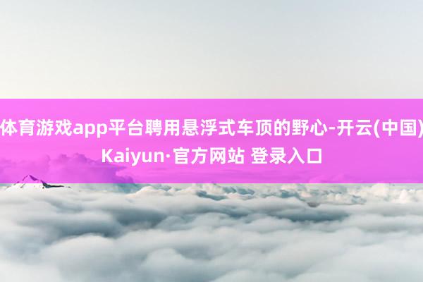体育游戏app平台聘用悬浮式车顶的野心-开云(中国)Kaiyun·官方网站 登录入口