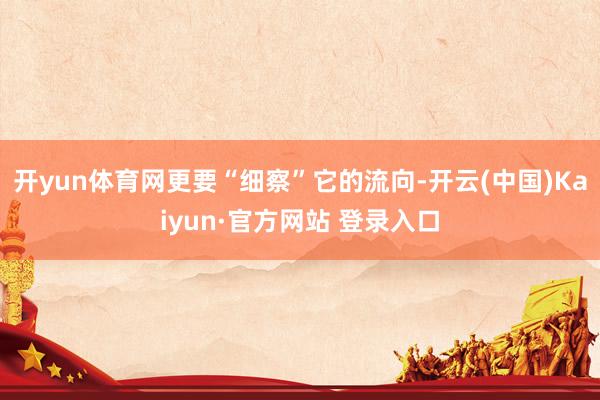 开yun体育网更要“细察”它的流向-开云(中国)Kaiyun·官方网站 登录入口