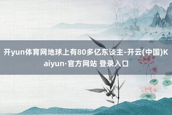 开yun体育网地球上有80多亿东谈主-开云(中国)Kaiyun·官方网站 登录入口