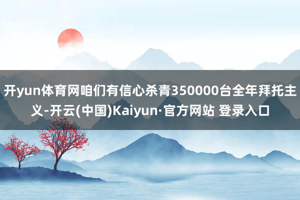 开yun体育网咱们有信心杀青350000台全年拜托主义-开云(中国)Kaiyun·官方网站 登录入口