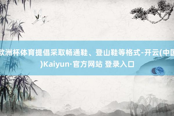 欧洲杯体育提倡采取畅通鞋、登山鞋等格式-开云(中国)Kaiyun·官方网站 登录入口