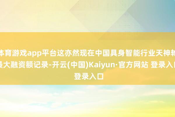 体育游戏app平台这亦然现在中国具身智能行业天神轮最大融资额记录-开云(中国)Kaiyun·官方网站 登录入口