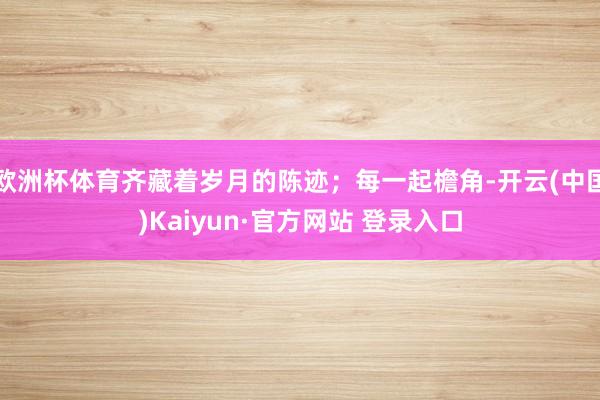 欧洲杯体育齐藏着岁月的陈迹；每一起檐角-开云(中国)Kaiyun·官方网站 登录入口