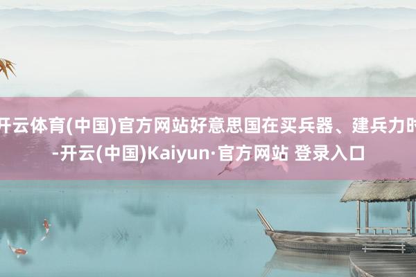 开云体育(中国)官方网站好意思国在买兵器、建兵力时-开云(中国)Kaiyun·官方网站 登录入口