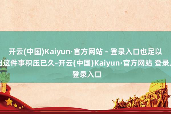 开云(中国)Kaiyun·官方网站 - 登录入口也足以看出这件事积压已久-开云(中国)Kaiyun·官方网站 登录入口