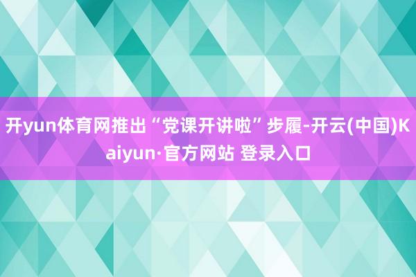 开yun体育网推出“党课开讲啦”步履-开云(中国)Kaiyun·官方网站 登录入口