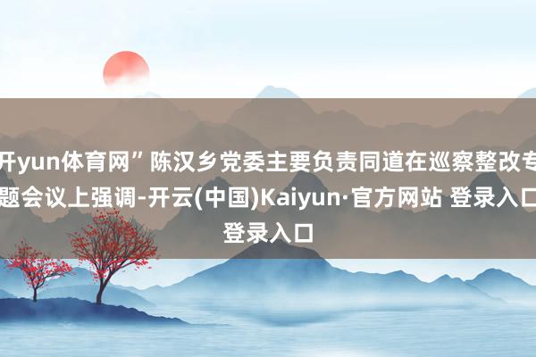 开yun体育网”陈汉乡党委主要负责同道在巡察整改专题会议上强调-开云(中国)Kaiyun·官方网站 登录入口