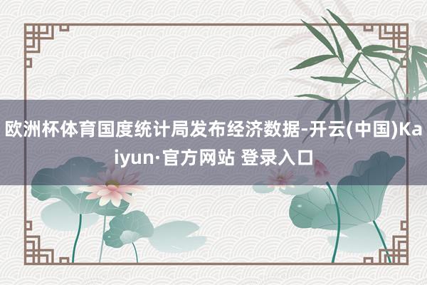 欧洲杯体育国度统计局发布经济数据-开云(中国)Kaiyun·官方网站 登录入口