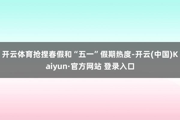 开云体育抢捏春假和“五一”假期热度-开云(中国)Kaiyun·官方网站 登录入口