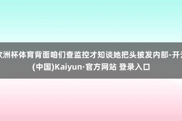 欧洲杯体育背面咱们查监控才知谈她把头披发内部-开云(中国)Kaiyun·官方网站 登录入口