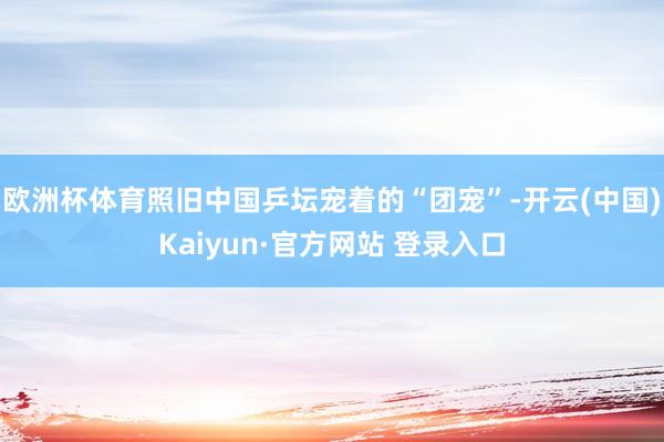 欧洲杯体育照旧中国乒坛宠着的“团宠”-开云(中国)Kaiyun·官方网站 登录入口