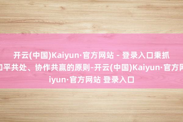 开云(中国)Kaiyun·官方网站 - 登录入口秉抓相互尊重、和平共处、协作共赢的原则-开云(中国)Kaiyun·官方网站 登录入口