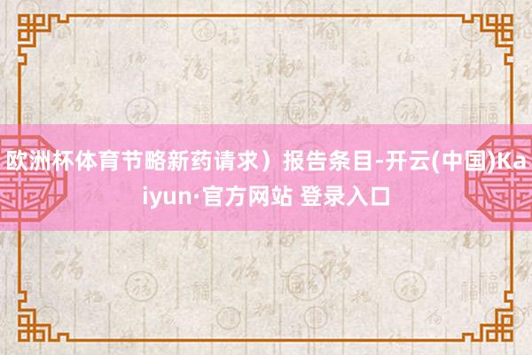 欧洲杯体育节略新药请求）报告条目-开云(中国)Kaiyun·官方网站 登录入口