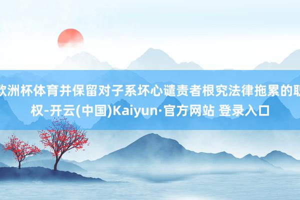 欧洲杯体育并保留对子系坏心谴责者根究法律拖累的职权-开云(中国)Kaiyun·官方网站 登录入口