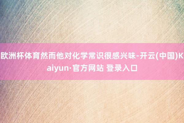 欧洲杯体育然而他对化学常识很感兴味-开云(中国)Kaiyun·官方网站 登录入口
