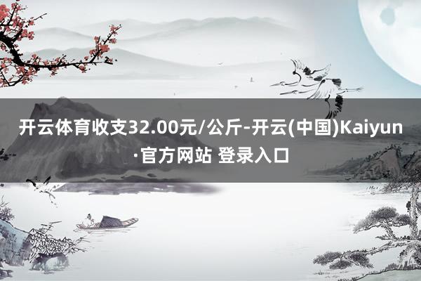 开云体育收支32.00元/公斤-开云(中国)Kaiyun·官方网站 登录入口