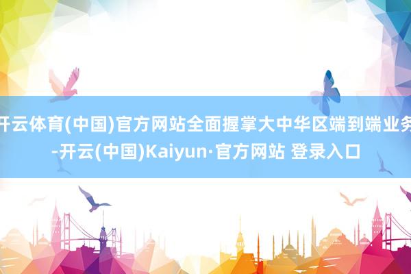 开云体育(中国)官方网站全面握掌大中华区端到端业务-开云(中国)Kaiyun·官方网站 登录入口
