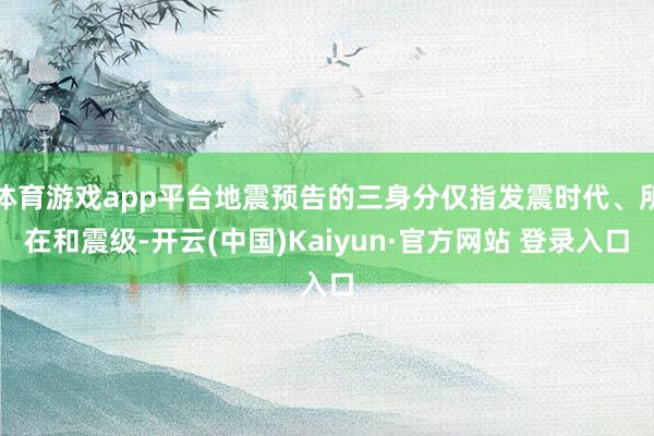 体育游戏app平台地震预告的三身分仅指发震时代、所在和震级-开云(中国)Kaiyun·官方网站 登录入口