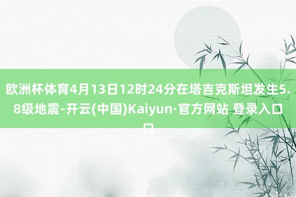 欧洲杯体育4月13日12时24分在塔吉克斯坦发生5.8级地震-开云(中国)Kaiyun·官方网站 登录入口