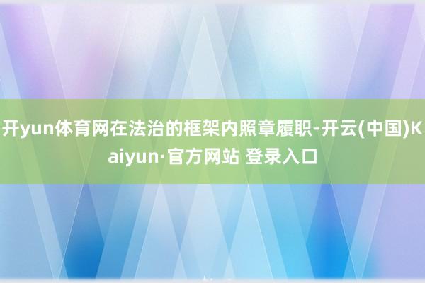 开yun体育网在法治的框架内照章履职-开云(中国)Kaiyun·官方网站 登录入口