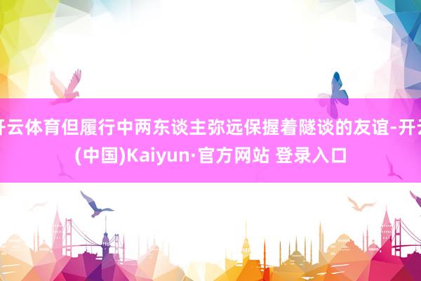 开云体育但履行中两东谈主弥远保握着隧谈的友谊-开云(中国)Kaiyun·官方网站 登录入口